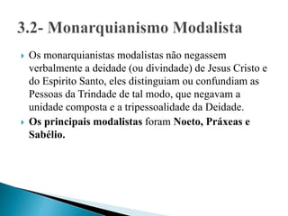  Os monarquianistas modalistas não negassem
verbalmente a deidade (ou divindade) de Jesus Cristo e
do Espirito Santo, eles distinguiam ou confundiam as
Pessoas da Trindade de tal modo, que negavam a
unidade composta e a tripessoalidade da Deidade.
 Os principais modalistas foram Noeto, Práxeas e
Sabélio.
 