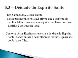 Em Samuel 23.2,3 esta escrito
Nesta passagem, o rei Davi afirma que o Espírito do
Senhor falou com ele e, em seguida, declarou que esse
Espírito é do Deus de Israel
Como se vê, as Escrituras revelam a deidade do Espírito
Santo, dando ênfase a seus atributos divinos, iguais aos
do Pai e do filho.
 