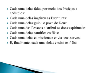  Cada uma delas falou por meio dos Profetas e
apóstolos:
 Cada uma delas inspirou as Escrituras:
 Cada uma delas guiou o povo de Deus:
 Cada uma das Pessoas distribui os dons espirituais:
 Cada uma delas santifica os fiéis:
 Cada uma delas comissiona e envia seus servos:
 E, finalmente, cada uma delas ensina os fiéis:
 