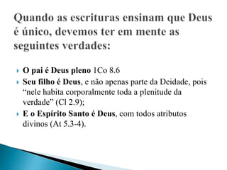  O pai é Deus pleno 1Co 8.6
 Seu filho é Deus, e não apenas parte da Deidade, pois
“nele habita corporalmente toda a plenitude da
verdade” (Cl 2.9);
 E o Espírito Santo é Deus, com todos atributos
divinos (At 5.3-4).
 