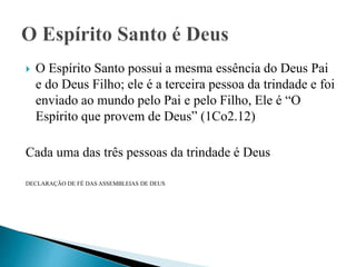  O Espírito Santo possui a mesma essência do Deus Pai
e do Deus Filho; ele é a terceira pessoa da trindade e foi
enviado ao mundo pelo Pai e pelo Filho, Ele é “O
Espírito que provem de Deus” (1Co2.12)
Cada uma das três pessoas da trindade é Deus
DECLARAÇÃO DE FÉ DAS ASSEMBLEIAS DE DEUS
 