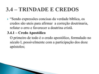  “Sendo expressões concisas da verdade bíblica, os
credos são uteis para afirmar a correção doutrinaria,
refutar o erro e favorecer a doutrina cristã.
3.4.1 – Credo Apostólico
O primeiro de todo é o credo apostólico, formulado no
século I, possivelmente com a participação dos doze
apóstolos;
 