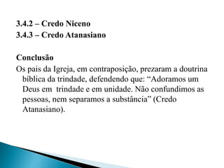 3.4.2 – Credo Niceno
3.4.3 – Credo Atanasiano
Conclusão
Os pais da Igreja, em contraposição, prezaram a doutrina
bíblica da trindade, defendendo que: “Adoramos um
Deus em trindade e em unidade. Não confundimos as
pessoas, nem separamos a substância” (Credo
Atanasiano).
 