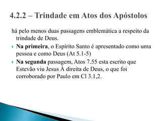 há pelo menos duas passagens emblemática a respeito da
trindade de Deus.
 Na primeira, o Espírito Santo é apresentado como uma
pessoa e como Deus (At 5.1-5)
 Na segunda passagem, Atos 7.55 esta escrito que
Estevão viu Jesus À direita de Deus, o que foi
corroborado por Paulo em Cl 3.1,2.
 