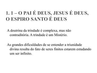 A doutrina da trindade é complexa, mas não
contraditória. A trindade é um Mistério.
As grandes dificuldades de se entender a triunidade
divina resulta do fato de seres finitos estarem estudando
um ser infinito.
 