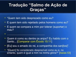 Tradução “Salmo de Ação de
Graças”


“Quem tem sido desprezado como eu?



E quem tem sido rejeitado pelos homens como eu?











E quem se compara a mim por tolerar (suportar) o
mau?
…...............................................
Quem é como eu dentre os anjos? Eu habito com o
Santo... [Comparar com Êxodo 15:11]
[Eu] sou o amado do rei, a companhia dos san[tos]”.
“[Quem] foi considerado desprezível como eu e, no
entanto, quem é igual a mim na minha glória?” [Isaías 53]

 