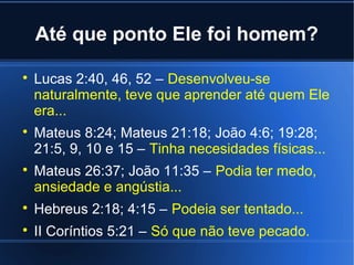 Até que ponto Ele foi homem?






Lucas 2:40, 46, 52 – Desenvolveu-se
naturalmente, teve que aprender até quem Ele
era...
Mateus 8:24; Mateus 21:18; João 4:6; 19:28;
21:5, 9, 10 e 15 – Tinha necesidades físicas...
Mateus 26:37; João 11:35 – Podia ter medo,
ansiedade e angústia...



Hebreus 2:18; 4:15 – Podeia ser tentado...



II Coríntios 5:21 – Só que não teve pecado.

 
