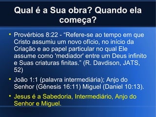 Qual é a Sua obra? Quando ela
começa?






Provérbios 8:22 - “Refere-se ao tempo em que
Cristo assumiu um novo ofício, no início da
Criação e ao papel particular no qual Ele
assume como 'mediador' entre um Deus infinito
e Suas criaturas finitas.” (R. Davdison, JATS,
52)
João 1:1 (palavra intermediária); Anjo do
Senhor (Gênesis 16:11) Miguel (Daniel 10:13).
Jesus é a Sabedoria, Intermediário, Anjo do
Senhor e Miguel.

 