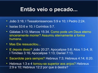 Então veio o pecado...


João 3:16; I Tessalonissences 5:9 e 10; I Pedro 2:24.



Isaías 53:6 e 10; I Coríntios 5:7.











Gálatas 3:13; Marcos 15:34. Como pode um Deus eterno
sinceramente morrer? Assumiu eternamente a forma
humana.
Mas Ele ressuscitou...
E depois disso? João 20:27; Apocalipse 5:6; Atos 1:3-4, 9;
I Timóteo 3:16; Apocalipse 1:13; Daniel 7:13.
Sacerdote para sempre? Hebreus 7:3; Hebreus 4:14; 6:20.
Hebreus 1:3 e 4 tornou-se superior aos anjos? Hebreus
2:9 e 10; Hebreus 12:2 por que à destra?

 