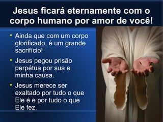 Jesus ficará eternamente com o
corpo humano por amor de você!






Ainda que com um corpo
glorificado, é um grande
sacrifício!
Jesus pegou prisão
perpétua por sua e
minha causa.
Jesus merece ser
exaltado por tudo o que
Ele é e por tudo o que
Ele fez.

 