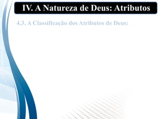IV. A Natureza de Deus: Atributos
Na nossa aula, adotaremos o esquema de
classificação dos atributos divinos mais
conhecido: os Atributos Incomunicáveis e os
Atributos Comunicáveis.
4.3. A Classificação dos Atributos de Deus:
 