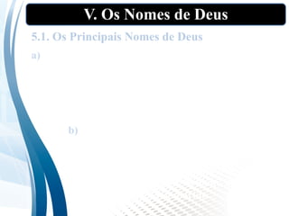 V. Os Nomes de Deus
5.1. Os Principais Nomes de Deus
a) Elohim: “ser forte”, poderoso”. Palavra hebraica
usada mais de 2.500 vezes no A.T. geralmente
considerada como um plural de majestade do nome
geral para Deus, embora o termo também seja
aplicado aos falsos deuses, bem como aos juízes e reis.
b) Adonai: “Senhor, meu Senhor,” Esse termo
ocorre cerca de 449 vezes no A.T. e 315 em
conjunção com “Jeová”, e transmite a ideia
de dependência e submissão, como a de um
servo para com o seu Senhor, ou de uma
esposa para com o seu marido.
 