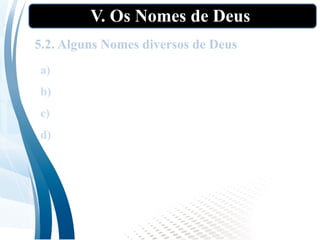 V. Os Nomes de Deus
5.2. Alguns Nomes diversos de Deus
a) El: “o Poderoso, Deus, deus”;
b) Baali: “meu Senhor, meu marido” (Os 2:l6);
c) Abba: “Pai” (Rm 8:9);
d) O Santo: O Santíssimo (Is l:4; 6:3).
 