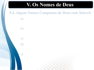 V. Os Nomes de Deus
5.4. Alguns Nomes Compostos de Deus com Yahweh
a) Jeová Jireh: “O Senhor Proverá” (Gn
22:l4);
b) Jeová Nissi: “O Senhor é Minha Bandeira”
(Ex l7:l5);
c) Jeová Shalom: “O Senhor é paz” (Jz 6:24);
d) Jeová Tsabbaot: “O Senhor dos Exércitos”
(l Sm l:3);
e) Jeová Elohim Israel: “O Senhor Deus de
Israel” (Jz 5:3).
 