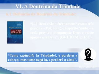VI. A Doutrina da Trindade
6.1. Definição da Doutrina da Trindade:
“[...] Deus existe eternamente como três
pessoas – Pai, Filho e Espírito Santo – e
cada pessoa é plenamente Deus e existe
apenas um Deus”. (GRUDEM, p.165.).
“Tente explicá-la [a Trindade], e perderá a
cabeça; mas tente negá-la, e perderá a alma”.
Autor
Desconhecido
 