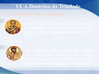 VI. A Doutrina da Trindade
6.2. Origem da Palavra Trindade:
Foi Tertuliano, bispo de Cartago, quem
criou o termo “Trindade” (no Latim,
Trinitas), o qual, desde sua época, tornou-se
um aspecto característico da teologia cristã.
Tertuliano
(160-220 d.C.)
Teófilo
(?-186 d.C.)
Teófilo, bispo de Antioquia, é a primeira
testemunha a empregar o termo Trias (no
grego, Τριάς), a respeito da divindade.
 