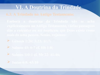 VI. A Doutrina da Trindade
6.3. A Trindade no Antigo Testamento:
Embora a doutrina da Trindade não se acha
explicitamente no Antigo Testamento, várias passagens
dão a entender ou até implicam que Deus existe como
mais de uma pessoa. Senão, vejamos:
 Gênesis 1:26; 3:22; 11:7;
 Salmos 45: 6-7 cf. Hb 1:8;
 Salmos 110:1 cf. Mt 22: 41-46;
 Isaías 6:8; 63:10
 
