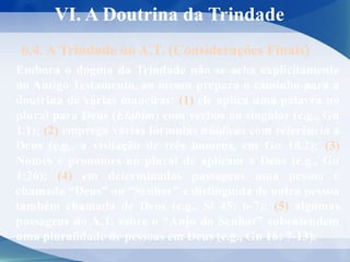 VI. A Doutrina da Trindade
6.4. A Trindade no A.T. (Considerações Finais)
Embora o dogma da Trindade não se acha explicitamente
no Antigo Testamento, ao menos prepara o caminho para a
doutrina de várias maneiras: (1) ele aplica uma palavra no
plural para Deus (Elohim) com verbos no singular (e.g., Gn
1.1); (2) emprega várias fórmulas triádicas com referência a
Deus (e.g., a visitação de três homens, em Gn 18.2); (3)
Nomes e pronomes no plural de aplicam a Deus (e.g., Gn
1:26); (4) em determinadas passagens uma pessoa é
chamada “Deus” ou “Senhor” e distinguida de outra pessoa
também chamada de Deus (e.g., Sl 45: 6-7); (5) algumas
passagens do A.T. sobre o “Anjo do Senhor” subentendem
uma pluralidade de pessoas em Deus (e.g., Gn 16: 7-13).
 
