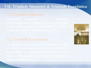 VII. Trindade Imanente & Trindade Econômica
7.1. Trindade Imanente:
“Trindade imanente é a Trindade
considerada em si mesma, em sua eternidade
e comunhão pericorética entre o Pai, o Filho e
o Espírito Santo”. (FERREIRA, p.71.).
“A Trindade econômica é a Trindade no que
se refere à sua autorevelação na história da
humanidade e à sua atuação tendo em vista a
nossa participação na comunhão trinitária”.
(Idem, Ibidem, p.71.).
7.2. Trindade Econômica:
 