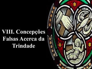 VIII. Concepções
Falsas Acerca da
Trindade
 