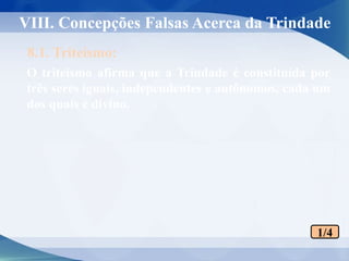 VIII. Concepções Falsas Acerca da Trindade
O triteísmo afirma que a Trindade é constituída por
três seres iguais, independentes e autônomos, cada um
dos quais é divino.
8.1. Triteísmo:
1/4
 