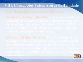 a) Monarquianismo Modalista: O monarquianismo
modalista sustentava que há um só Deus, que pode ser
designado por três nomes diferentes – “Pai”, “Filho” e
“Espírito Santo” – em diferentes ocasiões, mas que
esses três não são pessoas diferentes.
8.2. Monarquianismo ou Sabelianismo:
2/4
b) Monarquianismo dinâmico: Para o monarquianismo
dinâmico, Jesus foi apenas um homem comum, ainda
que particularmente bom e santo. O Espírito – ou o
Cristo – desceu sobre Jesus em seu batismo,
capacitando-o a realizar milagres sem, no entanto,
torna-lo divino.
VIII. Concepções Falsas Acerca da Trindade
 
