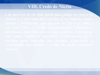 e de novo há de vir com glória para julgar os vivos e os
mortos, e o seu reino não terá fim. E no Espírito Santo,
Senhor e Vivificador, que procede do Pai e do Filho,3
que com o Pai e o Filho conjuntamente é adorado e
glorificado, que falou através dos profetas. E na Igreja
una, santa, católica e apostólica. Confessamos um só
batismo para remissão dos pecados. Esperamos a
ressurreição dos mortos e a vida do século vindouro.
Amém”.
VIII. Credo de Nicéia
 
