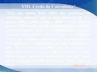 “Fiéis aos santos Pais, todos nós, perfeitamente
unânimes, ensinamos que se deve confessar um só e
mesmo Filho, nosso Senhor Jesus Cristo, perfeito
quanto à divindade, e perfeito quanto à humanidade;
verdadeiramente Deus e verdadeiramente homem,
constando de alma racional e de corpo, consubstancial
com o Pai, segundo a divindade, e consubstancial a
nós, segundo a humanidade; em tudo semelhante a
nós, excetuando o pecado; gerado segundo a
divindade pelo Pai antes de todos os séculos, e nestes
últimos dias, segundo a humanidade, por nós e para
nossa salvação, nascido da Virgem Maria, mãe de
Deus;
VIII. Credo de Calcedônia*
*451 d.C.,
 