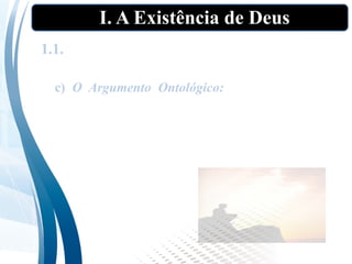 I. A Existência de Deus
1.1. As “provas” tradicionais da existência de
Deus”
c) O Argumento Ontológico: Parte da ideia de
Deus, definido como um ser “maior do que
qualquer coisa que se possa imaginar”. Depois
arrazoa que a característica da existência deve
pertencer a tal ser, pois maior é existir que não
existir.
 