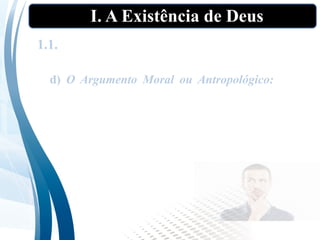 I. A Existência de Deus
1.1. As “provas” tradicionais da existência de
Deus”
d) O Argumento Moral ou Antropológico: Parte
do senso humano do certo e do errado, e da
necessidade da imposição da justiça, e raciocina
que deve necessariamente existir um Deus que
seja a fonte do certo e do errado e que vá algum
dia impor a justiça a todas as pessoas.
 