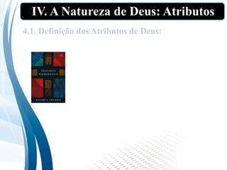 IV. A Natureza de Deus: Atributos
4.1. Definição dos Atributos de Deus:
“Quando falamos dos atributos de Deus,
estamos nos referindo àquelas qualidades
de Deus que constituem o que ele é – as
características exatas de sua natureza.
Não estamos nos referindo aos seus atos,
como criar, conduzir e preservar, nem aos
papéis correspondentes de Criador, Guia e
Preservador”. (ERICKSON, p.256.).
 