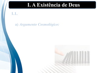 I. A Existência de Deus
1.1. As “provas” tradicionais da existência de
Deus”
a) Argumento Cosmológico: Todo efeito tem uma
causa. Não pode haver uma regressão infinita de
causas finitas. Portanto, deve existir uma causa
não causada ou um ser necessário. Esse ser é
Deus.
 