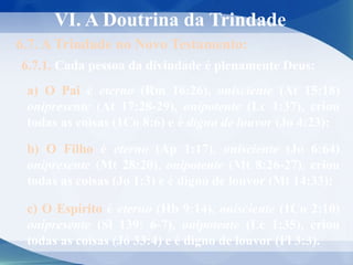VI. A Doutrina da Trindade
6.7. A Trindade no Novo Testamento:
6.7.1. Cada pessoa da divindade é plenamente Deus:
a) O Pai é eterno (Rm 16:26), onisciente (At 15:18)
onipresente (At 17:28-29), onipotente (Lc 1:37), criou
todas as coisas (1Co 8:6) e é digno de louvor (Jo 4:23);
b) O Filho é eterno (Ap 1:17), onisciente (Jo 6:64)
onipresente (Mt 28:20), onipotente (Mt 8:26-27), criou
todas as coisas (Jo 1:3) e é digno de louvor (Mt 14:33);
c) O Espírito é eterno (Hb 9:14), onisciente (1Co 2:10)
onipresente (Sl 139: 6-7), onipotente (Lc 1:35), criou
todas as coisas (Jó 33:4) e é digno de louvor (Fl 3:3).
 