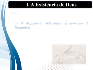 I. A Existência de Deus
1.1. As “provas” tradicionais da existência de
Deus”
b) O Argumento Teleológico (Argumento do
Desígnio): Existe no mundo uma ordem ou
desígnio observável. Essa ordem observável
argumenta em favor de um ser inteligente que
estabeleceu essa ordem. Esse ser é Deus.
 