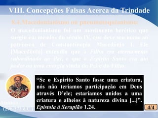 O macedonianismo foi um movimento herético que
surgiu em meados do século IV, que deve seu nome ao
patriarca de Constantinopla Macedônio I. Ele
[Macedônio] entendia que o Filho era eternamente
subordinado ao Pai, e que o Espírito Santo era um
poder ou uma energia vinda do Pai e do Filho.
8.4.Macedonianismo ou pneumatoquianismo:
VIII. Concepções Falsas Acerca da Trindade
4/4
Atanásio
(296-373 d.C.)
“Se o Espírito Santo fosse uma criatura,
nós não teríamos participação em Deus
através D’ele; estaríamos unidos a uma
criatura e alheios à natureza divina [...]”.
Epístola à Serapião 1.24.
 