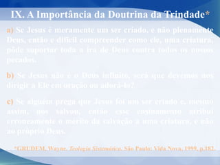 IX. A Importância da Doutrina da Trindade*
a) Se Jesus é meramente um ser criado, e não plenamente
Deus, então e difícil compreender como ele, uma criatura,
pôde suportar toda a ira de Deus contra todos os nossos
pecados.
b) Se Jesus não é o Deus infinito, será que devemos nos
dirigir a Ele em oração ou adorá-lo?
c) Se alguém prega que Jesus foi um ser criado e, mesmo
assim, nos salvou, então esse ensinamento atribui
erroneamente o mérito da salvação a uma criatura, e não
ao próprio Deus.
*GRUDEM, Wayne. Teologia Sistemática. São Paulo: Vida Nova, 1999, p.182.
 