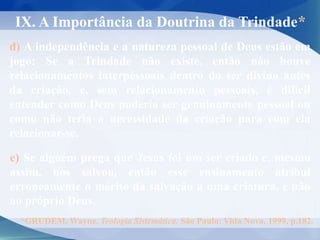 IX. A Importância da Doutrina da Trindade*
d) A independência e a natureza pessoal de Deus estão em
jogo: Se a Trindade não existe, então não houve
relacionamentos interpessoais dentro do ser divino antes
da criação, e, sem relacionamento pessoais, é difícil
entender como Deus poderia ser genuinamente pessoal ou
como não teria a necessidade da criação para com ela
relacionar-se.
e) Se alguém prega que Jesus foi um ser criado e, mesmo
assim, nos salvou, então esse ensinamento atribui
erroneamente o mérito da salvação a uma criatura, e não
ao próprio Deus.
*GRUDEM, Wayne. Teologia Sistemática. São Paulo: Vida Nova, 1999, p.182.
 