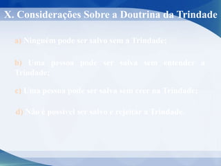 X. Considerações Sobre a Doutrina da Trindade
a) Ninguém pode ser salvo sem a Trindade;
b) Uma pessoa pode ser salva sem entender a
Trindade;
c) Uma pessoa pode ser salva sem crer na Trindade;
d) Não é possível ser salvo e rejeitar a Trindade.
 