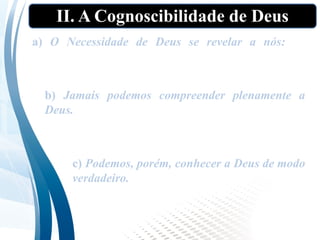 II. A Cognoscibilidade de Deus
a) O Necessidade de Deus se revelar a nós: Se
pretendemos conhecer a Deus, antes é necessário
que ele se revele a nós
b) Jamais podemos compreender plenamente a
Deus. Como Deus é infinito, e nós, finitos e
limitados, jamais poderemos compreender
plenamente a Deus.
c) Podemos, porém, conhecer a Deus de modo
verdadeiro. Embora não possamos conhecer
exaustivamente a Deus, podemos conhecer
coisas verdadeiras sobre ele.
 