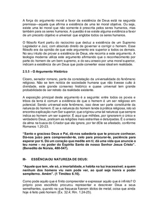A força do argumento moral a favor da existência de Deus está na segunda
premissa—aquela que afirma a existência de uma lei moral objetiva. Ou seja,
existe uma lei moral que não somente é prescrita pelos seres humanos, mas
também para os seres humanos. A questão é se existe alguma evidência a favor
de um preceito objetivo e universal que englobe todos os seres humanos.
O filósofo Kant partiu do raciocínio que deduz a existência de um Supremo
Legislador e Juiz, com absoluto direito de governar e corrigir o homem. Esse
filósofo era da opinião de que este argumento era superior a todos os demais.
No seu intuito de provar a existência de Deus, ele recorria a este argumento. A
teologia moderna utiliza este argumento afirmando que o reconhecimento por
parte do homem de um bem supremo, e do seu anseio por uma moral superior,
indicam a existência de um Deus que pode converter esse ideal em realidade.
2.5.5 - O Argumento Histórico
Cícero, senador romano, parte da constatação da universalidade do fenômeno
religioso. Não se tem notícia de sociedade humana que não tivesse culto à
divindade, este grande consenso histórico e quase universal tem grande
probabilidade de ser retrato da realidade existente.
A exposição principal deste argumento é a seguinte: entre todos os povos e
tribos da terra é comum a evidência de que o homem é um ser religioso em
potencial. Sendo universal este fenômeno, isso deve ser parte constituinte da
natureza do homem. E se a natureza do homem tende à prática religiosa, isto só
encontra explicação num Ser superior, que originou uma tal natureza que sempre
indica ao homem um ser superior. É aqui que milhões, por ignorarem o único e
verdadeiro Deus, praticam as religiões mais estranhas e deturpadas. É o anseio
da alma na busca do Criador que ela ignora, por ter dEle se afastado, conforme
Romanos 1.20-23.
“Santo e gracioso Deus e Pai, dá-nos sabedoria que te procure conhecer.
Dá-nos juízo para compreender-te, zelo para procurar-te, paciência para
esperar por ti. Dá um coração que medite em ti; dá uma vida que anuncie o
teu nome – no poder do Espírito Santo de nosso Senhor Jesus Cristo”.
(Benedito de Núrsia, 480-547).
III- ESSÊNCIAOU NATUREZA DE DEUS:
“Aquele que tem, ele só, a imortalidade, e habita na luz inacessível; a quem
nenhum dos homens viu nem pode ver, ao qual seja honra e poder
sempiterno. Amém”. (1 Timóteo 6.16).
Como pode aquilo que é finito compreender e expressar aquilo que é infinito? O
próprio povo escolhido procurou representar e descrever Deus a seus
semelhantes, quando na sua fraqueza fizeram ídolos de metal, coisa que ainda
hoje é feito pelo homem (Êx. 32.4; Rm. 1.24-25).
 