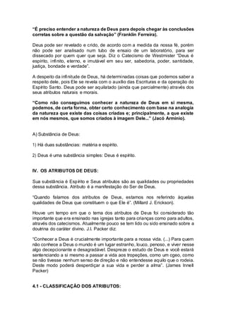 “É preciso entender a natureza de Deus para depois chegar às conclusões
corretas sobre a questão da salvação” (Franklin Ferreira).
Deus pode ser revelado e crido, de acordo com a medida da nossa fé, porém
não pode ser analisado num tubo de ensaio de um laboratório, para ser
dissecado por quem quer que seja. Diz o Catecismo de Westmister “Deus é
espírito, infinito, eterno, e imutável em seu ser, sabedoria, poder, santidade,
justiça, bondade e verdade”.
A despeito da infinitude de Deus, há determinadas coisas que podemos saber a
respeito dele, pois Ele se revela com o auxílio das Escrituras e da operação do
Espírito Santo. Deus pode ser aquilatado (ainda que parcialmente) através dos
seus atributos naturais e morais.
“Como não conseguimos conhecer a natureza de Deus em si mesma,
podemos, de certa forma, obter certo conhecimento com base na analogia
da natureza que existe das coisas criadas e; principalmente, a que existe
em nós mesmos, que somos criados à imagem Dele...” (Jacó Armínio).
A) Substância de Deus:
1) Há duas substâncias: matéria e espírito.
2) Deus é uma substância simples: Deus é espírito.
IV. OS ATRIBUTOS DE DEUS:
Sua substância é Espírito e Seus atributos são as qualidades ou propriedades
dessa substância. Atributo é a manifestação do Ser de Deus.
“Quando falamos dos atributos de Deus, estamos nos referindo àquelas
qualidades de Deus que constituem o que Ele é”. (Millard J. Erickson).
Houve um tempo em que o tema dos atributos de Deus foi considerado tão
importante que era ensinado nas igrejas tanto para crianças como para adultos,
através dos catecismos. Atualmente pouco se tem lido ou sido ensinado sobre a
doutrina do caráter divino. J.I. Packer diz:
“Conhecer a Deus é crucialmente importante para a nossa vida. (...) Para quem
não conhece a Deus o mundo é um lugar estranho, louco, penoso, e viver nesse
algo decepcionante e desagradável. Despreze o estudo de Deus e você estará
sentenciando a si mesmo a passar a vida aos tropeções, como um cgeo, como
se não tivesse nenhum senso de direção e não entendesse aquilo que o rodeia.
Deste modo poderá desperdiçar a sua vida e perder a alma”. (James Innell
Packer)
4.1 - CLASSIFICAÇÃO DOS ATRIBUTOS:
 