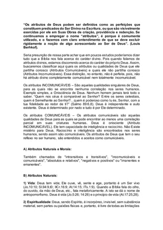 “Os atributos de Deus podem ser definidos como as perfeições que
constituem predicados do Ser Divino na Escritura, ou que são visivelmente
exercidas por ele em Suas Obras de criação, providência e redenção. Se
continuamos a empregar o nome “atributos”, é porque é comumente
utilizado, e o fazemos com claro entendimento de que se deve excluir
rigidamente a noção de algo acrescentado ao Ser de Deus”. (Louis
Berhkof).
Seria presunção de nossa parte achar que em poucos estudos poderíamos dizer
tudo que a Bíblia nos fala acerca do caráter divino. Pois quando falamos de
atributos divinos, estamos discorrendo acerca do caráter do próprio Deus. Assim,
buscaremos classificar aqui quais os atributos ou qualidades de Deus que ele
partilha conosco (Atributos Comunicáveis) e quais ele não partilha conosco
(Atributos Incomunicáveis). Essa distinção, no entanto, não é perfeita, pois, não
há atributo divino completamente comunicável nem totalmente incomunicável.
Os atributos INCOMUNICÁVEIS – São aquelas qualidades singulares de Deus,
para as quais não se encontra nenhuma correlação nos seres humanos.
Exemplo simples, a Onisciência de Deus. Nenhum homem jamais terá todo o
saber. “Quem nos céus é comparável ao Senhor? Entre os seres celestiais,
quem é Semelhante ao Senhor?…quem é poderoso como tu és, Senhor, com a
tua fidelidade ao redor de ti?” (Salmo 89:6,8). Deus é independente e auto
existente. Deus é determinado por nado e tudo é por Ele determinado.
Os atributos COMUNICÁVEIS – Os atributos comunicáveis são aquelas
qualidades de Deus para as quais se pode encontrar ao menos uma correlação
parcial em suas criaturas humanas. Deus é onisciente (Atributo
INCOMUNICÁVEL). Ele tem capacidade de inteligência e raciocínio. Não Existe
mistério para Deus. Raciocínio e inteligência são encontrados nos seres
humanos, sendo assim são comunicáveis. Os atributos de Deus que tem o seu
reflexo no ser humano, são entendidos e aceitos como comunicáveis.
A) Atributos Naturais e Morais:
Também chamados de "intransitivos e transitivos", "incomunicáveis e
comunicáveis", "absolutos e relativos", "negativos e positivos" ou "imanentes e
emanentes".
B) Atributos Naturais:
1) Vida: Deus tem vida; Ele ouve, vê, sente e age, portanto é um Ser vivo
(Jo.10:10; Sl.94:9,l0; IICr.16:9; At.14:15; ITs.1:9). Quando a Bíblia fala do olho,
do ouvido, da mão de Deus, etc., fala metaforicamente. A isto se dá o nome de
antropomorfismo. Deus é vida (Jo.5:26; 14:26) e o princípio de vida (At.17:25,28).
2) Espiritualidade: Deus, sendo Espírito, é incorpóreo, invisível, sem substância
material, sem partes ou paixões físicas e, portanto, é livre de todas as limitações
 