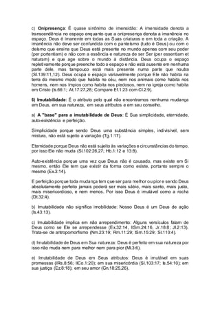 c) Onipresença: É quase sinônimo de imensidão: A imensidade denota a
transcendência no espaço enquanto que a onipresença denota a imanência no
espaço. Deus é imanente em todas as Suas criaturas e em toda a criação. A
imanência não deve ser confundida com o panteísmo (tudo é Deus) ou com o
deísmo que ensina que Deus está presente no mundo apenas com seu poder
(per portentiam) e não com a essência e natureza de ser Ser (per essentiam et
naturam) e que age sobre o mundo à distância. Deus ocupa o espaço
repletivamente porque preenche todo o espaço e não está ausente em nenhuma
parte dele, mas tampouco está mais presente numa parte que noutra
(Sl.139:11,12). Deus ocupa o espaço variavelmente porque Ele não habita na
terra do mesmo modo que habita no céu, nem nos animais como habita nos
homens, nem nos ímpios como habita nos piedosos, nem na igreja como habita
em Cristo (Is.66:1; At.17:27,28; Compare Ef.1:23 com Cl.2:9).
6) Imutabilidade: É o atributo pelo qual não encontramos nenhuma mudança
em Deus, em sua natureza, em seus atributos e em seu conselho.
a) A "base" para a imutabilidade de Deus: É Sua simplicidade, eternidade,
auto-existência e perfeição.
Simplicidade porque sendo Deus uma substância simples, indivisível, sem
mistura, não está sujeito a variação (Tg.1:17).
Eternidade porque Deus não está sujeito às variações e circunstâncias do tempo,
por isso Ele não muda (Sl.102:26,27; Hb.1:12 e 13:8).
Auto-existência porque uma vez que Deus não é causado, mas existe em Si
mesmo, então Ele tem que existir da forma como existe, portanto sempre o
mesmo (Ex.3:14).
E perfeição porque toda mudança tem que ser para melhor ou pior e sendo Deus
absolutamente perfeito jamais poderá ser mais sábio, mais santo, mais justo,
mais misericordioso, e nem menos. Por isso Deus é imutável como a rocha
(Dt.32:4).
b) Imutabilidade não significa imobilidade: Nosso Deus é um Deus de ação
(Is.43:13).
c) Imutabilidade implica em não arrependimento: Alguns versículos falam de
Deus como se Ele se arrependesse (Ex.32:14, IISm.24:16, Jr.18:8; Jl.2:13).
Trata-se de antropomorfismo (Nm.23:19; Rm.11:29; ISm.15:29; Sl.110:4).
d) Imutabilidade de Deus em Sua natureza: Deus é perfeito em sua natureza por
isso não muda nem para melhor nem para pior (Ml.3:6).
e) Imutabilidade de Deus em Seus atributos: Deus é imutável em suas
promessas (IRs.8:56; IICo.1:20); em sua misericórdia (Sl.103:17; Is.54:10); em
sua justiça (Ez.8:18); em seu amor (Gn.18:25,26).
 