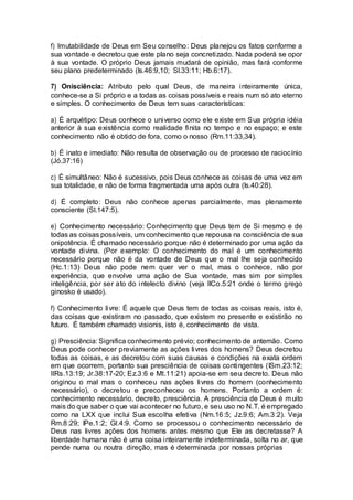 f) Imutabilidade de Deus em Seu conselho: Deus planejou os fatos conforme a
sua vontade e decretou que este plano seja concretizado. Nada poderá se opor
à sua vontade. O próprio Deus jamais mudará de opinião, mas fará conforme
seu plano predeterminado (Is.46:9,10; Sl.33:11; Hb.6:17).
7) Onisciência: Atributo pelo qual Deus, de maneira inteiramente única,
conhece-se a Si próprio e a todas as coisas possíveis e reais num só ato eterno
e simples. O conhecimento de Deus tem suas características:
a) É arquétipo: Deus conhece o universo como ele existe em Sua própria idéia
anterior à sua existência como realidade finita no tempo e no espaço; e este
conhecimento não é obtido de fora, como o nosso (Rm.11:33,34).
b) É inato e imediato: Não resulta de observação ou de processo de raciocínio
(Jó.37:16)
c) É simultâneo: Não é sucessivo, pois Deus conhece as coisas de uma vez em
sua totalidade, e não de forma fragmentada uma após outra (Is.40:28).
d) É completo: Deus não conhece apenas parcialmente, mas plenamente
consciente (Sl.147:5).
e) Conhecimento necessário: Conhecimento que Deus tem de Si mesmo e de
todas as coisas possíveis, um conhecimento que repousa na consciência de sua
onipotência. É chamado necessário porque não é determinado por uma ação da
vontade divina. (Por exemplo: O conhecimento do mal é um conhecimento
necessário porque não é da vontade de Deus que o mal lhe seja conhecido
(Hc.1:13) Deus não pode nem quer ver o mal, mas o conhece, não por
experiência, que envolve uma ação de Sua vontade, mas sim por simples
inteligência, por ser ato do intelecto divino (veja IICo.5:21 onde o termo grego
ginosko é usado).
f) Conhecimento livre: É aquele que Deus tem de todas as coisas reais, isto é,
das coisas que existiram no passado, que existem no presente e existirão no
futuro. É também chamado visionis, isto é, conhecimento de vista.
g) Presciência: Significa conhecimento prévio; conhecimento de antemão. Como
Deus pode conhecer previamente as ações livres dos homens? Deus decretou
todas as coisas, e as decretou com suas causas e condições na exata ordem
em que ocorrem, portanto sua presciência de coisas contingentes (ISm.23:12;
IIRs.13:19; Jr.38:17-20; Ez.3:6 e Mt.11:21) apoia-se em seu decreto. Deus não
originou o mal mas o conheceu nas ações livres do homem (conhecimento
necessário), o decretou e preconheceu os homens. Portanto a ordem é:
conhecimento necessário, decreto, presciência. A presciência de Deus é muito
mais do que saber o que vai acontecer no futuro, e seu uso no N.T. é empregado
como na LXX que inclui Sua escolha efetiva (Nm.16:5; Jz.9:6; Am.3:2). Veja
Rm.8:29; IPe.1:2; Gl.4:9. Como se processou o conhecimento necessário de
Deus nas livres ações dos homens antes mesmo que Ele as decretasse? A
liberdade humana não é uma coisa inteiramente indeterminada, solta no ar, que
pende numa ou noutra direção, mas é determinada por nossas próprias
 