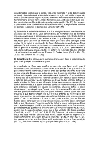 considerações intelectuais e caráter (lubentia rationalis = auto-determinação
racional). Liberdade não é arbitrariedade e em toda ação racional há um porquê,
uma razão que decide a ação. Portanto o homem verdadeiramente livre não é o
homem incerto e imprevisível, mas o homem seguro. A liberdade tem suas leis -
leis espirituais - e a Mente Onisciente sabe quais são (Jo.2:24,25). Em resumo,
a presciência é um conhecimento livre (scientia libera) e, logicamente procede
do decreto, "...segundo o decreto sua vontade" (Ef.1:11).
h) Sabedoria: A sabedoria de Deus é a Sua inteligência como manifestada na
adaptação de meios e fins. Deus sempre busca os melhores fins e os melhores
meios possíveis para a consecução dos seus propósitos. H.B. Smith define a
sabedoria de Deus como o Seu atributo através do qual Ele produz os melhores
resultados possíveis com os melhores meios possíveis. Uma definição ainda
melhor há de incluir a glorificação de Deus: Sabedoria é a perfeição de Deus
pela qual Ele aplica o seu conhecimento à consecução dos seus fins de um modo
que o glorifica o máximo (Rm.ll:33-36; Ef.1:11,12; Cl.1:16). Encontramos a
sabedoria de Deus na criação (Sl.19:1-7; Sl.104), na redenção (ICo.2:7; Ef.3:10)
. A sabedoria é personificada na Pessoa do Senhor Jesus (Pv.8 e ICo.1:30;
Jó.9:4; veja também Jó 12:13,16).
8) Onipotência: É o atributo pelo qual encontramos em Deus o poder ilimitado
para fazer qualquer coisa que Ele queira.
A onipotência de Deus não significa o exercício para fazer aquilo que é
incoerente com a natureza das coisas, como, por exemplo, fazer que um fato do
passado não tenha acontecido, ou traçar entre dois pontos uma linha mais curta
do que uma reta. Deus possui todo o poder que é coerente com Sua perfeição
infinita, todo o poder para fazer tudo aquilo que é digno dEle. O poder de Deus
é distinguido de duas maneiras: Potentia Dei absoluta = absoluto poder de Deus
e potentia Dei ordinata = poder ordenado de Deus. Hodge e Shedd definem o
poder absoluto de Deus como a eficiência divina, exercida sem a intervenção de
causas secundárias, e o poder ordenado como a eficiência de Deus, exercida
pela ordenada operação de causas secundárias. Chanock define o poder
absoluto como aquele pelo qual Deus é capaz de fazer o que Ele não fará, mas
que tem possibilidade de ser feito, e o poder ordenado como o poder pelo qual
Deus faz o que decretou fazer, isto é, o que Ele ordenou ou marcou para ser
posto em exercício; os quais não são poderes distintos, mas um e o mesmo
poder. O seu poder ordenado é parte do seu poder absoluto, pois se Ele não
tivesse poder para fazer tudo que pudesse desejar, não teria poder para fazer
tudo o que Ele deseja. Podemos, portanto, definir o poder ordenado de Deus
como a perfeição pela qual Ele, mediante o simples exercício de Sua vontade,
pode realizar tudo quanto está presente em Sua vontade ou conselho. E' óbvio,
porém, que Deus pode realizar coisas que a Sua vontade não desejou realizar
(Gn.18:14; Jr.32:27; Zc.8:6; Mt.3:9; Mt.26:53). Entretanto há muitas coisas que
Deus não pode realizar. Ele não pode mentir, pecar, mudar ou negar-se a Si
mesmo (Nm.23:19; ISm.15:29; IITm.2:13; Hb.6:18; Tg.1:13,17; Hb.1:13; Tt.1:3),
isto porque o poder absoluto Deus está sustentado sobre a Sua perfeição
(Jó.11:7). Deus faz somente aquilo que quer fazer (Sl.115:3; Sl.135:6).
 