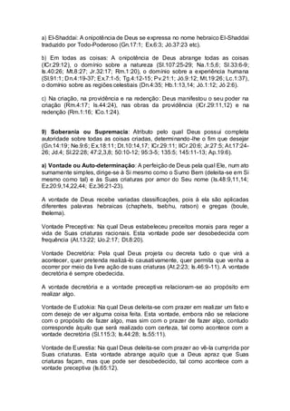 a) El-Shaddai: A onipotência de Deus se expressa no nome hebraico El-Shaddai
traduzido por Todo-Poderoso (Gn.17:1; Ex.6:3; Jó.37:23 etc).
b) Em todas as coisas: A onipotência de Deus abrange todas as coisas
(ICr.29:12), o domínio sobre a natureza (Sl.107:25-29; Na.1:5,6; Sl.33:6-9;
Is.40:26; Mt.8:27; Jr.32:17; Rm.1:20), o domínio sobre a experiência humana
(Sl.91:1; Dn.4:19-37; Ex.7:1-5; Tg.4:12-15; Pv.21:1; Jó.9:12; Mt.19:26; Lc.1:37),
o domínio sobre as regiões celestiais (Dn.4:35; Hb.1:13,14; Jó.1:12; Jó 2:6).
c) Na criação, na providência e na redenção: Deus manifestou o seu poder na
criação (Rm.4:17; Is.44:24), nas obras da providência (ICr.29:11,12) e na
redenção (Rm.1:16; ICo.1:24).
9) Soberania ou Supremacia: Atributo pelo qual Deus possui completa
autoridade sobre todas as coisas criadas, determinando-lhe o fim que desejar
(Gn.14:19; Ne.9:6; Ex.18:11; Dt.10:14,17; ICr.29:11; IICr.20:6; Jr.27:5; At.17:24-
26; Jd.4; Sl.22:28; 47:2,3,8; 50:10-12; 95:3-5; 135:5; 145:11-13; Ap.19:6).
a) Vontade ou Auto-determinação: A perfeição de Deus pela qual Ele, num ato
sumamente simples, dirige-se à Si mesmo como o Sumo Bem (deleita-se em Si
mesmo como tal) e às Suas criaturas por amor do Seu nome (Is.48:9,11,14;
Ez.20:9,14,22,44; Ez.36:21-23).
A vontade de Deus recebe variadas classificações, pois à ela são aplicadas
diferentes palavras hebraicas (chaphets, tsebhu, ratson) e gregas (boule,
thelema).
Vontade Preceptiva: Na qual Deus estabeleceu preceitos morais para reger a
vida de Suas criaturas racionais. Esta vontade pode ser desobedecida com
frequência (At.13:22; IJo.2:17; Dt.8:20).
Vontade Decretória: Pela qual Deus projeta ou decreta tudo o que virá a
acontecer, quer pretenda realizá-lo causativamente, quer permita que venha a
ocorrer por meio da livre ação de suas criaturas (At.2:23; Is.46:9-11). A vontade
decretória é sempre obedecida.
A vontade decretória e a vontade preceptiva relacionam-se ao propósito em
realizar algo.
Vontade de Eudokia: Na qual Deus deleita-se com prazer em realizar um fato e
com desejo de ver alguma coisa feita. Esta vontade, embora não se relacione
com o propósito de fazer algo, mas sim com o prazer de fazer algo, contudo
corresponde àquilo que será realizado com certeza, tal como acontece com a
vontade decretória (Sl.115:3; Is.44:28; Is.55:11).
Vontade de Eurestia: Na qual Deus deleita-se com prazer ao vê-la cumprida por
Suas criaturas. Esta vontade abrange aquilo que a Deus apraz que Suas
criaturas façam, mas que pode ser desobedecido, tal como acontece com a
vontade preceptiva (Is.65:12).
 
