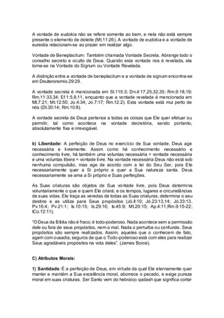 A vontade de eudokia não se refere somente ao bem, e nela não está sempre
presente o elemento de deleite (Mt.11:26). A vontade de eudokia e a vontade de
eurestia relacionam-se ao prazer em realizar algo.
Vontade de Beneplacitum: Também chamada Vontade Secreta. Abrange todo o
conselho secreto e oculto de Deus. Quando esta vontade nos é revelada, ela
torna-se na Vontade do Signum ou Vontade Revelada.
A distinção entre a vontade de beneplacitum e a vontade de signum encontra-se
em Deuteronomio.29:29.
A vontade secreta é mencionada em Sl.115:3; Dn.4:17,25,32,35; Rm.9:18,19;
Rm.11:33,34; Ef.1:5,9,11, enquanto que a vontade revelada é mencionada em
Mt.7:21; Mt.12:50; Jo.4:34; Jo.7:17; Rm.12:2). Esta vontade está mui perto de
nós (Dt.30:14; Rm.10:8).
A vontade secreta de Deus pertence a todas as coisas que Ele quer efetuar ou
permitir, tal como acontece na vontade decretória, sendo portanto,
absolutamente fixa e irrevogável.
b) Liberdade: A perfeição de Deus no exercício de Sua vontade. Deus age
necessária e livremente. Assim como há conhecimento necessário e
conhecimento livre, há também uma voluntas necessária = vontade necessária
e uma voluntas libera = vontade livre. Na vontade necessária Deus não está sob
nenhuma compulsão, mas age de acordo com a lei do Seu Ser, pois Ele
necessariamente quer a Si próprio e quer a Sua natureza santa. Deus
necessariamente se ama a Si próprio e Suas perfeições.
As Suas criaturas são objetos de Sua vontade livre, pois Deus determina
voluntariamente o que e quem Ele criará; e os tempos, lugares e circunstâncias
de suas vidas. Ele traça as veredas de todas as Suas criaturas, determina o seu
destino e as utiliza para Seus propósitos (Jó.ll:10; Jó.23:13,14; Jó.33:13.
Pv.16:4; Pv.21:1; Is.10:15; Is.29:16; Is.45:9; Mt.20:15; Ap.4:11;Rm.9:15-22;
ICo.12:11).
“O Deus da Bíblia não é fraco; é todo-poderoso. Nada acontece sem a permissão
dele ou fora de seus propósitos, nem o mal. Nada o perturba ou confunde. Seus
propósitos são sempre realizados. Assim, aqueles que o conhecem de fato,
agem com ousadia, seguros de que o Todo-poderoso está com eles para realizar
Seus agradáveis propósitos na vida deles”. (James Boice).
C) Atributos Morais:
1) Santidade: É a perfeição de Deus, em virtude da qual Ele eternamente quer
manter e mantém a Sua excelência moral, aborrece o pecado, e exige pureza
moral em suas criaturas. Ser Santo vem do hebraico qadash que significa cortar
 