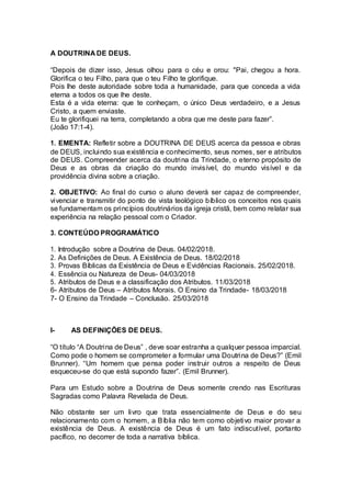 A DOUTRINA DE DEUS.
“Depois de dizer isso, Jesus olhou para o céu e orou: "Pai, chegou a hora.
Glorifica o teu Filho, para que o teu Filho te glorifique.
Pois lhe deste autoridade sobre toda a humanidade, para que conceda a vida
eterna a todos os que lhe deste.
Esta é a vida eterna: que te conheçam, o único Deus verdadeiro, e a Jesus
Cristo, a quem enviaste.
Eu te glorifiquei na terra, completando a obra que me deste para fazer”.
(João 17:1-4).
1. EMENTA: Refletir sobre a DOUTRINA DE DEUS acerca da pessoa e obras
de DEUS, incluindo sua existência e conhecimento, seus nomes, ser e atributos
de DEUS. Compreender acerca da doutrina da Trindade, o eterno propósito de
Deus e as obras da criação do mundo invisível, do mundo visível e da
providência divina sobre a criação.
2. OBJETIVO: Ao final do curso o aluno deverá ser capaz de compreender,
vivenciar e transmitir do ponto de vista teológico bíblico os conceitos nos quais
se fundamentam os princípios doutrinários da igreja cristã, bem como relatar sua
experiência na relação pessoal com o Criador.
3. CONTEÚDO PROGRAMÁTICO
1. Introdução sobre a Doutrina de Deus. 04/02/2018.
2. As Definições de Deus. A Existência de Deus. 18/02/2018
3. Provas Bíblicas da Existência de Deus e Evidências Racionais. 25/02/2018.
4. Essência ou Natureza de Deus- 04/03/2018
5. Atributos de Deus e a classificação dos Atributos. 11/03/2018
6- Atributos de Deus – Atributos Morais. O Ensino da Trindade- 18/03/2018
7- O Ensino da Trindade – Conclusão. 25/03/2018
I- AS DEFINIÇÕES DE DEUS.
“O título “A Doutrina de Deus” , deve soar estranha a qualquer pessoa imparcial.
Como pode o homem se comprometer a formular uma Doutrina de Deus?” (Emil
Brunner). “Um homem que pensa poder instruir outros a respeito de Deus
esqueceu-se do que está supondo fazer”. (Emil Brunner).
Para um Estudo sobre a Doutrina de Deus somente crendo nas Escrituras
Sagradas como Palavra Revelada de Deus.
Não obstante ser um livro que trata essencialmente de Deus e do seu
relacionamento com o homem, a Bíblia não tem como objetivo maior provar a
existência de Deus. A existência de Deus é um fato indiscutível, portanto
pacífico, no decorrer de toda a narrativa bíblica.
 