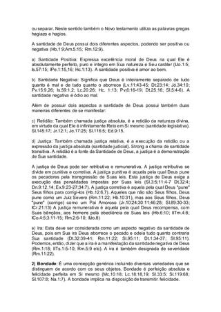 ou separar. Neste sentido também o Novo testamento utiliza as palavras gregas
hagiazo e hagios.
A santidade de Deus possui dois diferentes aspectos, podendo ser positiva ou
negativa (Hb.1:9;Am.5:15; Rm.12:9).
a) Santidade Positiva: Expressa excelência moral de Deus na qual Ele é
absolutamente perfeito, puro e íntegro em Sua natureza e Seu caráter (IJo.1:5;
Is.57:15; IPe.1:15,16; Hc.1:13). A santidade positiva é amor ao bem.
b) Santidade Negativa: Significa que Deus é inteiramente separado de tudo
quanto é mal e de tudo quanto o aborrece (Lv.11:43-45; Dt.23:14; Jó.34:10;
Pv.15:9,26; Is.59:1,2; Lc.20:26; Hc. 1:13; Pv.6:16-19; Dt.25:16; Sl.5:4-6). A
santidade negativa é ódio ao mal.
Além de possuir dois aspectos a santidade de Deus possui também duas
maneiras diferentes de se manifestar:
c) Retidão: Também chamada justiça absoluta, é a retidão da natureza divina,
em virtude da qual Ele é infinitamente Reto em Si mesmo (santidade legislativa).
Sl.145:17; Jr.12:1; Jo.17:25; Sl.116:5; Ed.9:15.
d) Justiça: Também chamada justiça relativa, é a execução da retidão ou a
expressão da justiça absoluta (santidade judicial). Strong a chama de santidade
transitiva. A retidão é a fonte da Santidade de Deus, a justiça é a demonstração
de Sua santidade.
A justiça de Deus pode ser retributiva e remunerativa. A justiça retributiva se
divide em punitiva e corretiva. A justiça punitiva é aquela pela qual Deus pune
os pecadores pela transgressão de Suas leis. Esta justiça de Deus exige a
execução das penalidades impostas por Suas leis (Sl.3:5;11:4-7 Dt.32:4;
Dn.9:12,14; Ex.9:23-27;34:7). A justiça corretiva é aquela pela qual Deus "pune"
Seus filhos para corrigi-los (Hb.12:6,7). Aqueles que não são Seus filhos, Deus
pune como um Juiz Severo (Rm.11:22; Hb.10:31), mas aos Seus filhos, Deus
"pune" (corrige) como um Pai Amoroso (Jr.10:24;30:11;46:28; Sl.89:30-33;
ICr.21:13) A justiça remunerativa é aquela pela qual Deus recompensa, com
Suas bênçãos, aos homens pela obediência de Suas leis (Hb.6:10; IITm.4:8;
ICo.4:5;3:11-15; Rm.2:6-10; IIJo.8)
e) Ira: Esta deve ser considerada como um aspecto negativo da santidade de
Deus, pois em Sua ira Deus aborrece o pecado e odeia tudo quanto contraria
Sua santidade (Dt.32:39-41; Rm.11:22; Sl.95:11; Dt.1:34-37; Sl.95:11).
Podemos, então, dizer que a ira é a manifestação da santidade negativa de Deus
(Rm.1:18; IITs.1:5-10; Rm.5:9 etc). A ira é também designada de severidade
(Rm.11:22).
2) Bondade: É uma concepção genérica incluindo diversas variedades que se
distinguem de acordo com os seus objetos. Bondade é perfeição absoluta e
felicidade perfeita em Si mesmo (Mc.10:18; Lc.18:18,19; Sl.33:5; Sl.119:68;
Sl.107:8; Na.1:7). A bondade implica na disposição de transmitir felicidade.
 