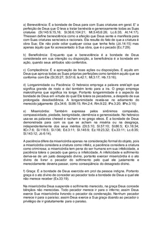a) Benevolência: É a bondade de Deus para com Suas criaturas em geral. E' a
perfeição de Deus que O leva a tratar benévola e generosamente todas as Suas
criaturas (Sl.145:9,15,16; Sl.36:6;104:21; Mt.5:45;6:26; Lc.6:35; At.14:17).
Thiessen define benevolência como a afeição que Deus sente e manifesta para
com Suas criaturas sensíveis e racionais. Ela resulta do fato de que a criatura é
obra Sua; Ele não pode odiar qualquer coisa que tenha feito (Jó.14:15) mas
apenas àquilo que foi acrescentado à Sua obra, que é o pecado (Ec.7:29).
b) Beneficência: Enquanto que a benevolência é a bondade de Deus
considerada em sua intenção ou disposição, a beneficência é a bondade em
ação, quando seus atributos são conferidos.
c) Complacência: É a aprovação às boas ações ou disposições. É aquilo em
Deus que aprova todas as Suas próprias perfeições como também aquilo que se
conforma com Ele (Sl.35:27; Sl.51:6; Is.42:1; Mt.3:17; Hb.13:16).
d) Longanimidade ou Paciência: O hebraico emprega a palavra erek'aph que
significa grande de rosto e daí também lento para a ira. O grego emprega
makrothymia que significa ira longe. Portanto longanimidade é o aspecto da
bondade de Deus em virtude do qual Ele tolera os pecadores, a despeito de sua
prolongada desobediência. A longanimidade revela-se no adiamento do
merecido julgamento (Ex.34:6; Sl.86:15; Rm.2:4; Rm.9:22; IPe.3:20; IIPe.3:15)
e) Misericórdia: Também expressa pelos sinônimos compaixão,
compassividade, piedade, benignidade, clemência e generosidade. No hebraico
usa-se as palavras chesed e racham e no grego eleos. É a bondade de Deus
demonstrada para com os que se acham na miséria ou na desgraça,
independentemente dos seus méritos (Dt.5:10; Sl.57:10; Sl.86:5; ICr.16:34;
IICr.7:6; Sl.116:5; Sl.136; Ed.3:11; Sl.145:9; Ez.18:23,32; Ex.33:11; Lc.6:35;
Sl.143:12; Jó 6:14).
A paciência difere da misericórdia apenas na consideração formal do objeto, pois
a misericórdia considera a criatura como infeliz, a paciência considera a criatura
como criminosa; a misericórdia tem pena do ser humano em sua infelicidade, a
paciência tolera o pecado que gerou a infelicidade. A infelicidade e sofrimento
deriva-se de um justo desagrado divino, portanto exercer misericórdia é o ato
divino de livrar o pecador do sofrimento pelo qual ele justamente e
merecidamente deveria passar, como conseqüência do desagrado divino.
f) Graça: É a bondade de Deus exercida em prol da pessoa indigna. Portanto
graça é o ato divino de conceder ao pecador toda a bondade de Deus a qual ele
não merece receber (Ex.33:19).
Na misericórdia Deus suspende o sofrimento merecido, na graça Deus concede
bênçãos não merecidas. Todo pecador merece ir para o inferno; assim Deus
exerce Sua misericórdia livrando o pecador da condenação. Nenhum pecador
merece ir para o paraíso; assim Deus exerce a Sua graça doando ao pecador o
privilégio de ir gratuitamente para o paraíso.
 